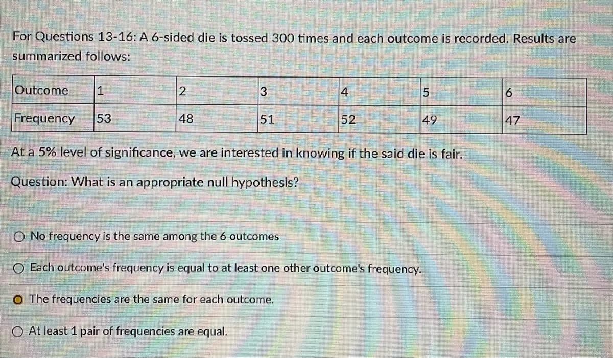 For Questions 13-16: A 6-sided die is tossed 300 times and each outcome is recorded. Results are
summarized follows:
Outcome
1
2
3
4
6.
Frequency
53
48
51
52
49
47
At a 5% level of significance, we are interested in knowing if the said die is fair.
Question: What is an appropriate null hypothesis?
O No frequency is the same among the 6 outcomes
Each outcome's frequency is equal to at least one other outcome's frequency.
O The frequencies are the same for each outcome.
O At least 1 pair of frequencies are equal.
