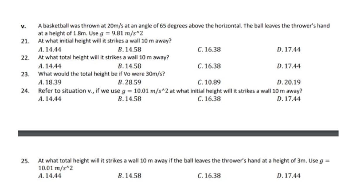 A basketball was thrown at 20m/s at an angle of 65 degrees above the horizontal. The ball leaves the thrower's hand
at a height of 1.8m. Use g = 9.81 m/s^2
At what initial height will it strikes a wall 10 m away?
v.
21.
A. 14.44
В. 14.58
C.16.38
D. 17.44
22.
At what total height will it strikes a wall 10 m away?
В. 14.58
A. 14.44
What would the total height be if Vo were 30m/s?
A. 18.39
Refer to situation v., if we use g = 10.01 m/s^2 at what initial height will it strikes a wall 10 m away?
А. 14.44
C.16.38
D. 17.44
23.
В. 28.59
C. 10.89
D. 20.19
24.
В. 14.58
C.16.38
D. 17.44
At what total height will it strikes a wall 10 m away if the ball leaves the thrower's hand at a height of 3m. Use g =
10.01 m/s^2
A. 14.44
25.
B. 14.58
С. 16.38
D. 17.44
