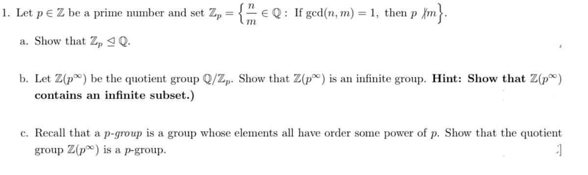 1. Let p E Z be a prime number and set Z, = {- e Q : If gcd(n, m) = 1, then p {m}.
m
a. Show that Z, ª Q.
b. Let Z(p) be the quotient group Q/Zp. Show that Z(p) is an infinite group. Hint: Show that Z(p®)
contains an infinite subset.)
c. Recall that a p-group is a group whose elements all have order some power of p. Show that the quotient
group Z(p*) is a p-group.
