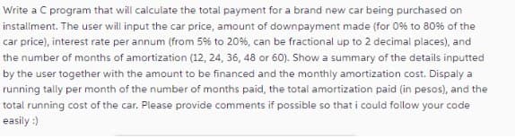 Write a C program that will calculate the total payment for a brand new car being purchased on
installment. The user will input the car price, amount of downpayment made (for 0% to 80% of the
car price), interest rate per annum (from 5% to 20%, can be fractional up to 2 decimal places), and
the number of months of amortization (12, 24, 36, 48 or 60). Show a summary of the details inputted
by the user together with the amount to be financed and the monthly amortization cost. Dispaly a
running tally per month of the number of months paid, the total amortization paid (in pesos), and the
total running cost of the car. Please provide comments if possible so that i could follow your code
easily :)