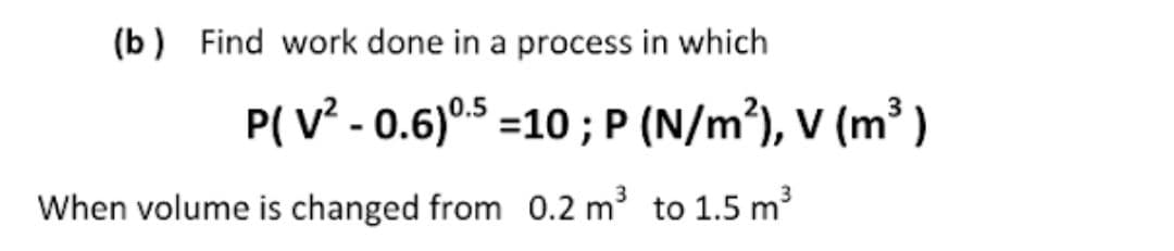 (b) Find work done in a process in which
P( V - 0.6)°5 =10 ; P (N/m³), V (m³ )
When volume is changed from 0.2 m3 to 1.5 m3
