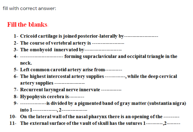 fill with correct answer:
Fill the blanks:
1- Cricoid cartilage is joined posterior-laterally by-
2- The course ofvertebral artery is -
3- The omohyoid innervated by--
4-
- forming supraclavicular and occipital triangle in the
neck.
5- Left common carotid artery arise from-
, while the deep cervical
6- The highest intercostal artery supplies -
artery supplies -
7- Recurrent laryngeal nerve innervate
8- Hypophysis cerebra is------
9- -----
--is divided by a pigmented band of gray matter (substantia nigra)
--„2-
into 1-
10- On the lateral wall of the nasal pharynx there is an opening of the -
11- The external surface of the vault of skull has the sutures 1-------2-
