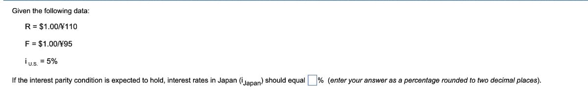 Given the following data:
R = $1.00/110
F = $1.00/Y95
¡u.s. = 5%
If the interest parity condition is expected to hold, interest rates in Japan (Japan) should equal % (enter your answer as a percentage rounded to two decimal places).