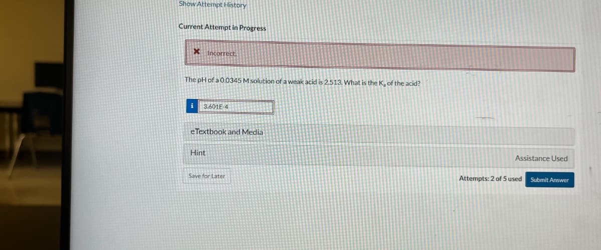 Show Attempt History
Current Attempt in Progress
X Incorrect.
The pH of a 0.0345 M solution of a weak acid is 2.513. What is the K, of the acid?
3.601E-4
eTextbook and Media
Hint
Save for Later
Assistance Used
Attempts: 2 of 5 used Submit Answer