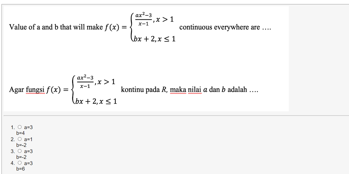 ax²-3
,х> 1
x-1
Value of a and b that will make f (x) =
continuous everywhere are
lbx + 2, х < 1
ax?-3
-,х > 1
х-1
Agar fungsi f(x) =
kontinu pada R, maka nilai a dan b adalah ....
wwm m m
Cьх + 2, х < 1
1. О а-3
b=4
2. О а-1
b=-2
3. О а-3
b=-2
4. О а-3
b=6
