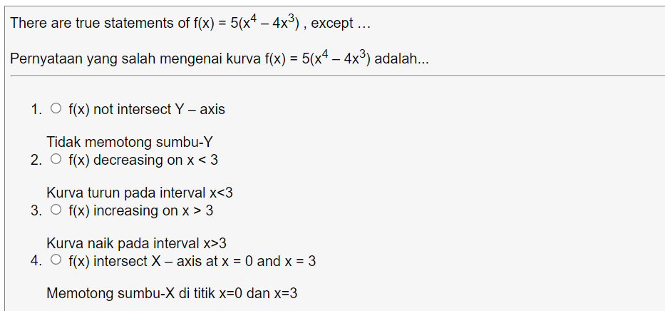 There are true statements of f(x) = 5(x* – 4x³) , except ...
Pernyataan yang salah mengenai kurva f(x) = 5(x4 – 4x³) adalah..
-
1. O f(x) not intersect Y – axis
Tidak memotong sumbu-Y
2. O f(x) decreasing on x < 3
Kurva turun pada interval x<3
3. O f(x) increasing on x > 3
Kurva naik pada interval x>3
4. O f(x) intersect X – axis at x = 0 and x = 3
Memotong sumbu-X di titik x=0 dan x=3
