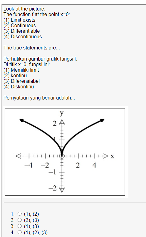 Look at the picture.
The function f at the point x=0:
|(1) Limit exists
(2) Continuous
(3) Differentiable
(4) Discontinuous
The true statements are.
Perhatikan gambar grafik fungsi f.
Di titik x=0, fungsi ini:
|(1) Memiliki limit
(2) kontinu
(3) Diferensiabel
(4) Diskontinu
Pernyataan yang benar adalah..
y
TIITH
-4 -2
2 4
-2
1. O (1), (2)
2. O (2), (3)
3. O (1), (3)
4. О (1), (2), (3)
