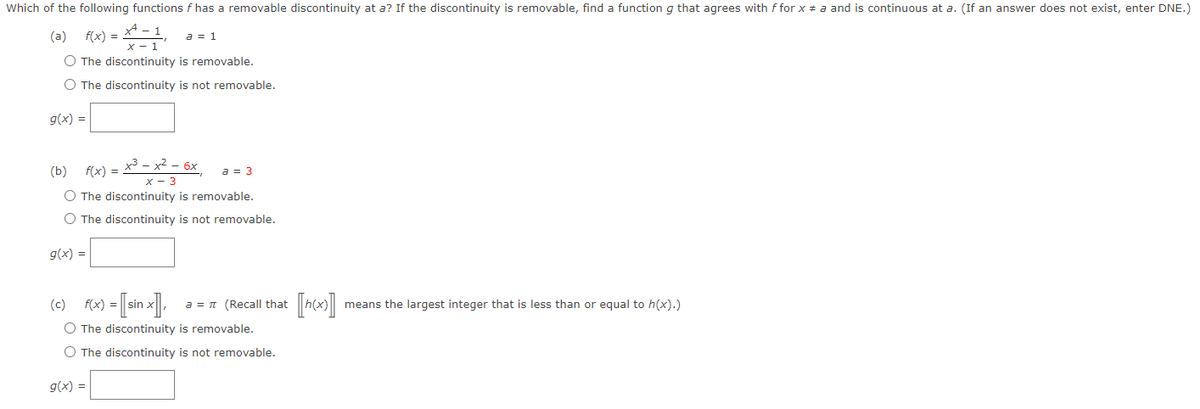 Which of the following functions f has a removable discontinuity at a? If the discontinuity is removable, find a function g that agrees with ffor x = a and is continuous at a. (If an answer does not exist, enter DNE.)
(a) f(x)=x²-1 a = 1
x-1
O The discontinuity is removable.
O The discontinuity is not removable.
g(x) =
x³ - x² - 6x
x - 3
The discontinuity is removable.
O The discontinuity is not removable.
(b) f(x) =
g(x) =
a = 3
(c) f(x) = [sin x], a = π (Recall that
O The discontinuity is removable.
O The discontinuity is not removable.
g(x) =
[h(x)] means the largest integer that is less than or equal to h(x).)