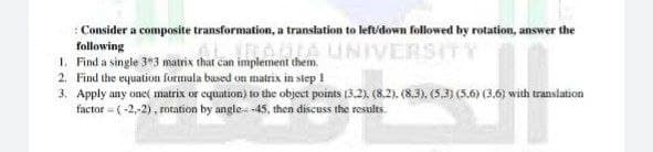 Consider a composite transformation, a translation to left/down followed by rotation, answer the
following
LIBADIA UNIVERSITY
1. Find a single 3*3 matrix that can implement them.
2. Find the equation formula based on matrix in step 1
3. Apply any one matrix or equation) to the object points (3.2), (8.2). (8.3), (5.3) (5.6) (3,6) with translation
factor = (-2,-2), rotation by angle -45, then discuss the results.