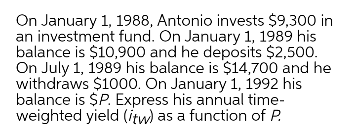 On January 1, 1988, Antonio invests $9,300 in
an investment fund. On January 1, 1989 his
balance is $10,900 and he deposits $2,500.
On July 1, 1989 his balance is $14,700 and he
withdraws $1000. On January 1, 1992 his
balance is $P. Express his annual time-
weighted yield (itw) as a function of P.
