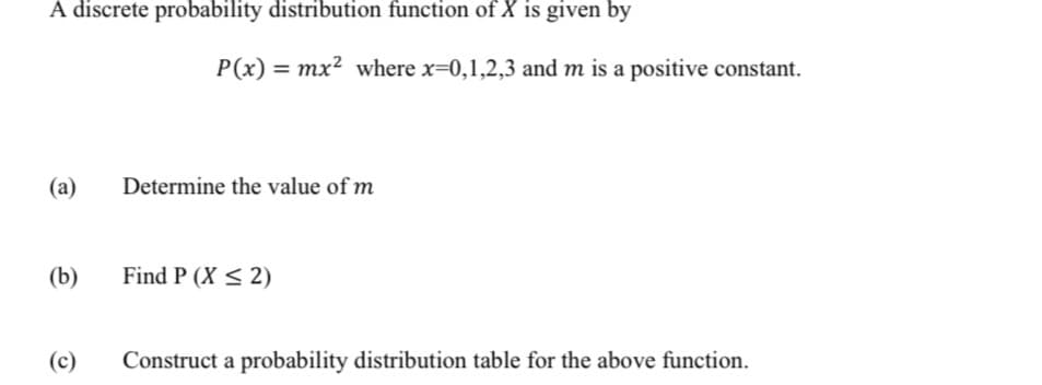 A discrete probability distribution function of X is given by
P(x) = mx² where x=0,1,2,3 and m is a positive constant.
I|
(a)
Determine the value of m
(b)
Find P (X < 2)
(c)
Construct a probability distribution table for the above function.
