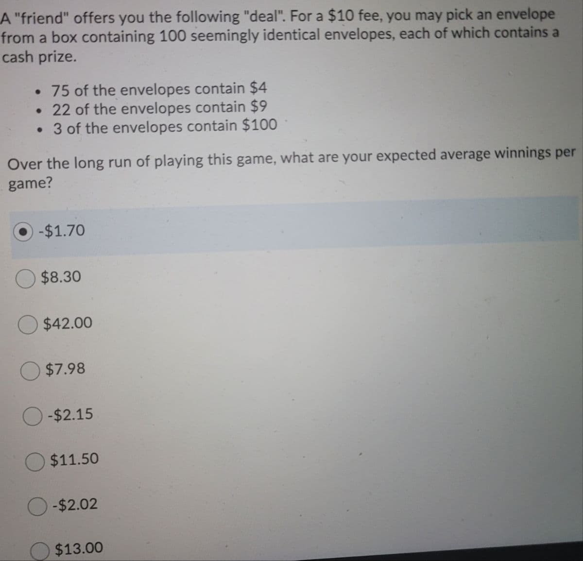 A "friend" offers you the following "deal". For a $10 fee, you may pick an envelope
from a box containing 100 seemingly identical envelopes, each of which contains a
cash prize.
• 75 of the envelopes contain $4
• 22 of the envelopes contain $9
3 of the envelopes contain $100
Over the long run of playing this game, what are your expected average winnings per
game?
-$1.70
$8.30
$42.00
$7.98
O-$2.15
$11.50
O -$2.02
$13.00
