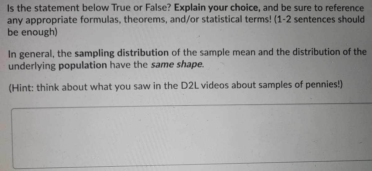 Is the statement below True or False? Explain your choice, and be sure to reference
any appropriate formulas, theorems, and/or statistical terms! (1-2 sentences should
be enough)
In general, the sampling distribution of the sample mean and the distribution of the
underlying population have the same shape.
(Hint: think about what you saw in the D2L videos about samples of pennies!)
