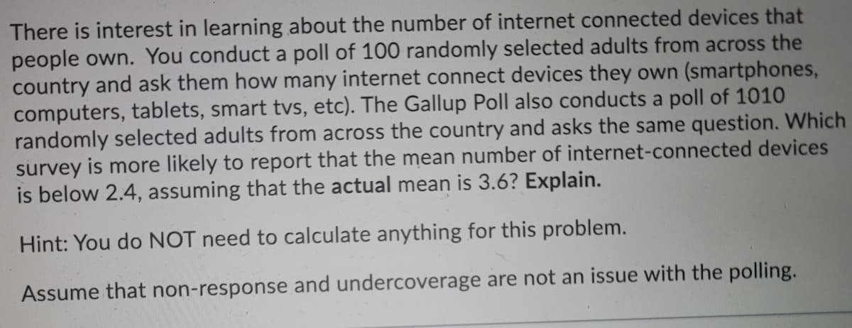 There is interest in learning about the number of internet connected devices that
people own. You conduct a poll of 100 randomly selected adults from across the
country and ask them how many internet connect devices they own (smartphones,
computers, tablets, smart tvs, etc). The Gallup Poll also conducts a poll of 1010
randomly selected adults from across the country and asks the same question. Which
survey is more likely to report that the mean number of internet-connected devices
is below 2.4, assuming that the actual mean is 3.6? Explain.
Hint: You do NOT need to calculate anything for this problem.
Assume that non-response and undercoverage are not an issue with the polling.
