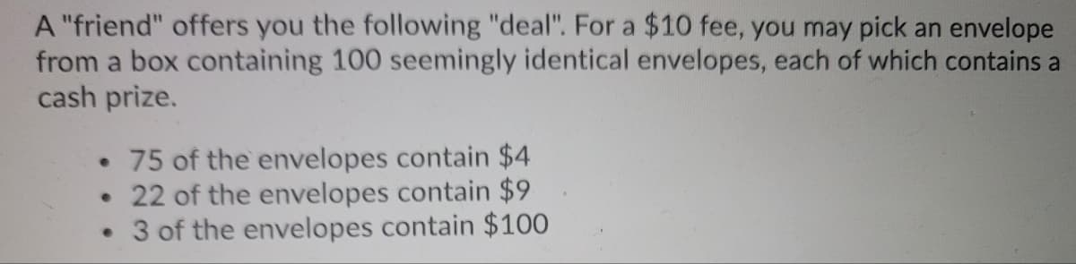 A "friend" offers you the following "deal". For a $10 fee, you may pick an envelope
from a box containing 100 seemingly identical envelopes, each of which contains a
cash prize.
• 75 of the envelopes contain $4
22 of the envelopes contain $9
• 3 of the envelopes contain $100
