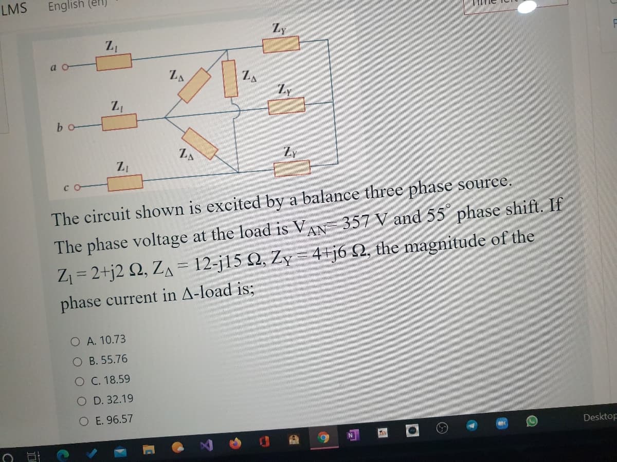 LMS
English (el
Zy
a o
ZA
ZA
bo
ZA
Zy
C
The circuit shown is excited by a balance three phase source.
The phase voltage at the load is VAN 357 V and 55 phase shift. If
Z = 2+j2 Q, ZA = 12-j15 Q, Zy = 4+j6 £2, the magnitude of the
phase current in A-load is;
O A. 10.73
O B. 55.76
O C. 18.59
O D. 32.19
O E. 96.57
Desktop
