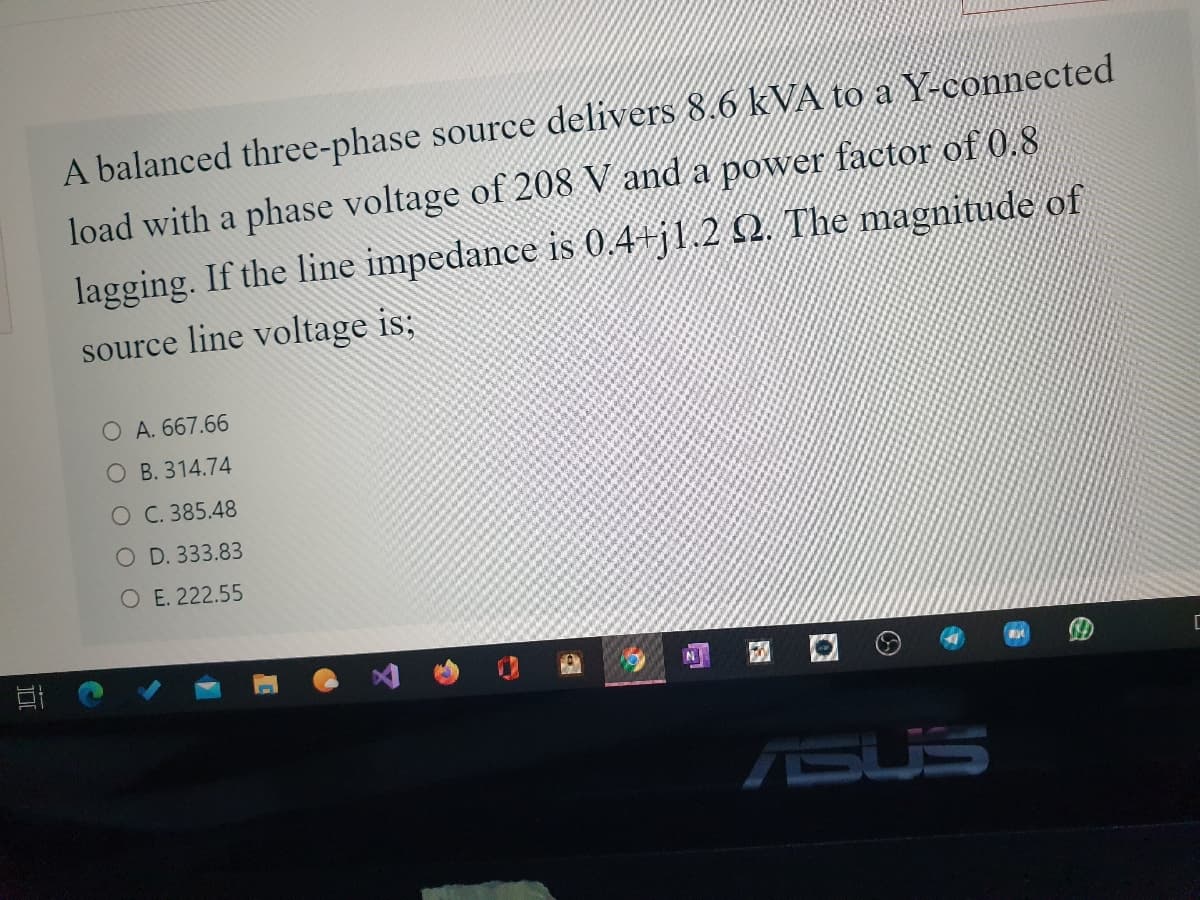 A balanced three-phase source delivers 8.6 kVA to a Y-connected
load with a phase voltage of 208 V and a power factor of 0.8
lagging. If the line impedance is 0.4+j1.2 2. The magnitude of
source line voltage is;
O A. 667.66
O B. 314.74
O C. 385.48
O D. 333.83
O E. 222.55
ISUS
