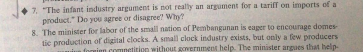 7. "The infant industry argument is not really an argument for a tariff on imports of a
product." Do you agree or disagree? Why?
8. The minister for labor of the small nation of Pembangunan is eager to encourage domes-
tic production of digital clocks. A small clock industry exists, but only a few producers
uive foreign competition without government help. The minister argues that help-
