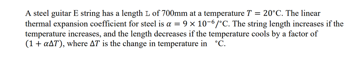 A steel guitar E string has a length L of 700mm at a temperature T
thermal expansion coefficient for steel is a = 9 × 10-6/°C. The string length increases if the
temperature increases, and the length decreases if the temperature cools by a factor of
(1+ aAT), where AT is the change in temperature in °C.
20°C. The linear
