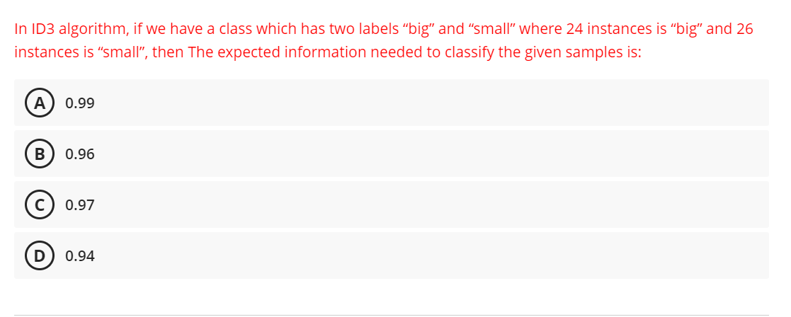 In ID3 algorithm, if we have a class which has two labels "big" and "small" where 24 instances is "big" and 26
instances is "small", then The expected information needed to classify the given samples is:
A 0.99
B
0.96
0.97
0.94