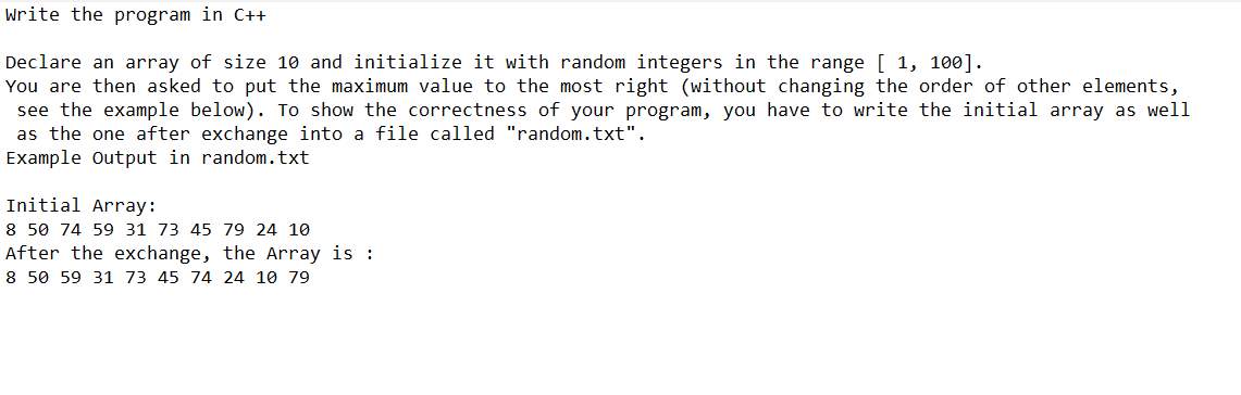 Write the program in C++
Declare an array of size 10 and initialize it with random integers in the range [ 1, 100].
You are then asked to put the maximum value to the most right (without changing the order of other elements,
see the example below). To show the correctness of your program, you have to write the initial array as well
as the one after exchange into a file called "random.txt".
Example Output in random.txt
Initial Array:
8 50 74 59 31 73 45 79 24 10
After the exchange, the Array is :
8 50 59 31 73 45 74 24 10 79