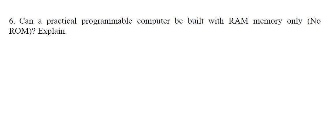 6. Can a practical programmable computer be built with RAM memory only (No
ROM)? Explain.