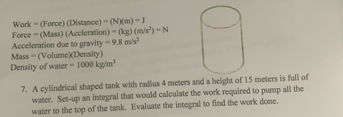 Work = (Force) (Distance) = (N)(m) = J
Force = (Mass) (Accleration) = (kg) (m/s²) = N
Acceleration due to gravity = 9.8 m/s?
Mass = (Volume)(Density)
Density of water = 1000 kg/m³
%3D
%3D
7. A cylindrical shaped tank with radius 4 meters and a height of 15 meters is full of
water. Set-up an integral that would calculate the work required to pump all the
water to the top of the tank. Evaluate the integral to find the work done.
