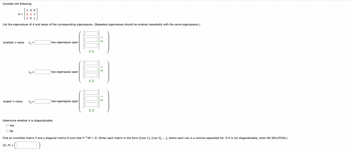 Consider the following.
A =
1 0 0
661
9 0 1
List the eigenvalues of A and bases of the corresponding eigenspaces. (Repeated eigenvalues should be entered repeatedly with the same eigenspaces.)
smallest -value
has eigenspace span
12=
has eigenspace span
largest λ-value
13 =
has eigenspace span
Determine whether A is diagonalizable.
Yes
○ No
Find an invertible matrix P and a diagonal matrix D such that P-1 AP = D. (Enter each matrix in the form [[row 1], [row 2], ...], where each row is a comma-separated list. If A is not diagonalizable, enter NO SOLUTION.)
(D, P) =