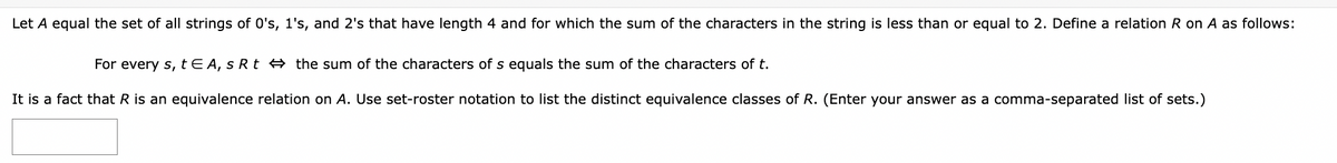 Let A equal the set of all strings of 0's, 1's, and 2's that have length 4 and for which the sum of the characters in the string is less than or equal to 2. Define a relation R on A as follows:
For every s, t EA, s Rt the sum of the characters of s equals the sum of the characters of t.
It is a fact that R is an equivalence relation on A. Use set-roster notation to list the distinct equivalence classes of R. (Enter your answer as a comma-separated list of sets.)