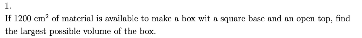 1.
If 1200 cm² of material is available to make a box wit a square base and an open top, find
the largest possible volume of the box.