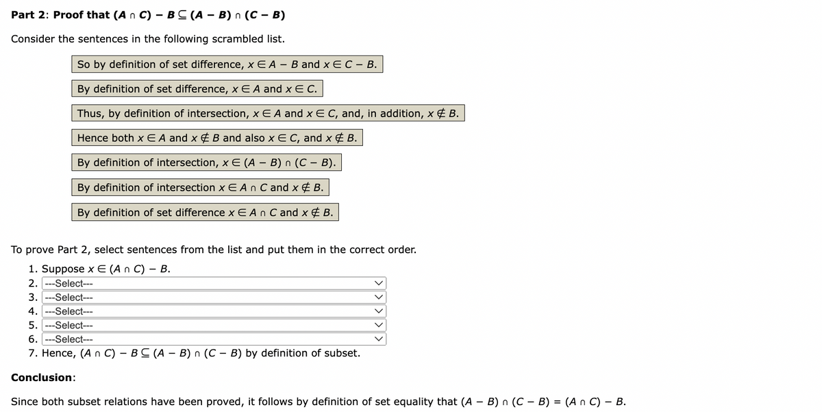 Part 2: Proof that (An C) - BC (AB) n (C - B)
Consider the sentences in the following scrambled list.
So by definition of set difference, x E A - B and x E C – B.
By definition of set difference, x E A and xEC.
Thus, by definition of intersection, x E A and x € C, and, in addition, x & B.
Hence both x EA and x & B and also x E C, and x & B.
By definition of intersection, x E (A – B) n (C – B).
-
By definition of intersection x EA n C and x & B.
By definition of set difference x E A n C and x & B.
To prove Part 2, select sentences from the list and put them in the correct order.
1. Suppose x E (An C) - B.
2. -Select---
3. ---Select---
4. --Select---
5. --Select---
6. --Select---
7. Hence, (A n C) - BC (A - B) n (CB) by definition of subset.
Conclusion:
Since both subset relations have been proved, it follows by definition of set equality that (A - B) n (C − B) = (An C) - B.