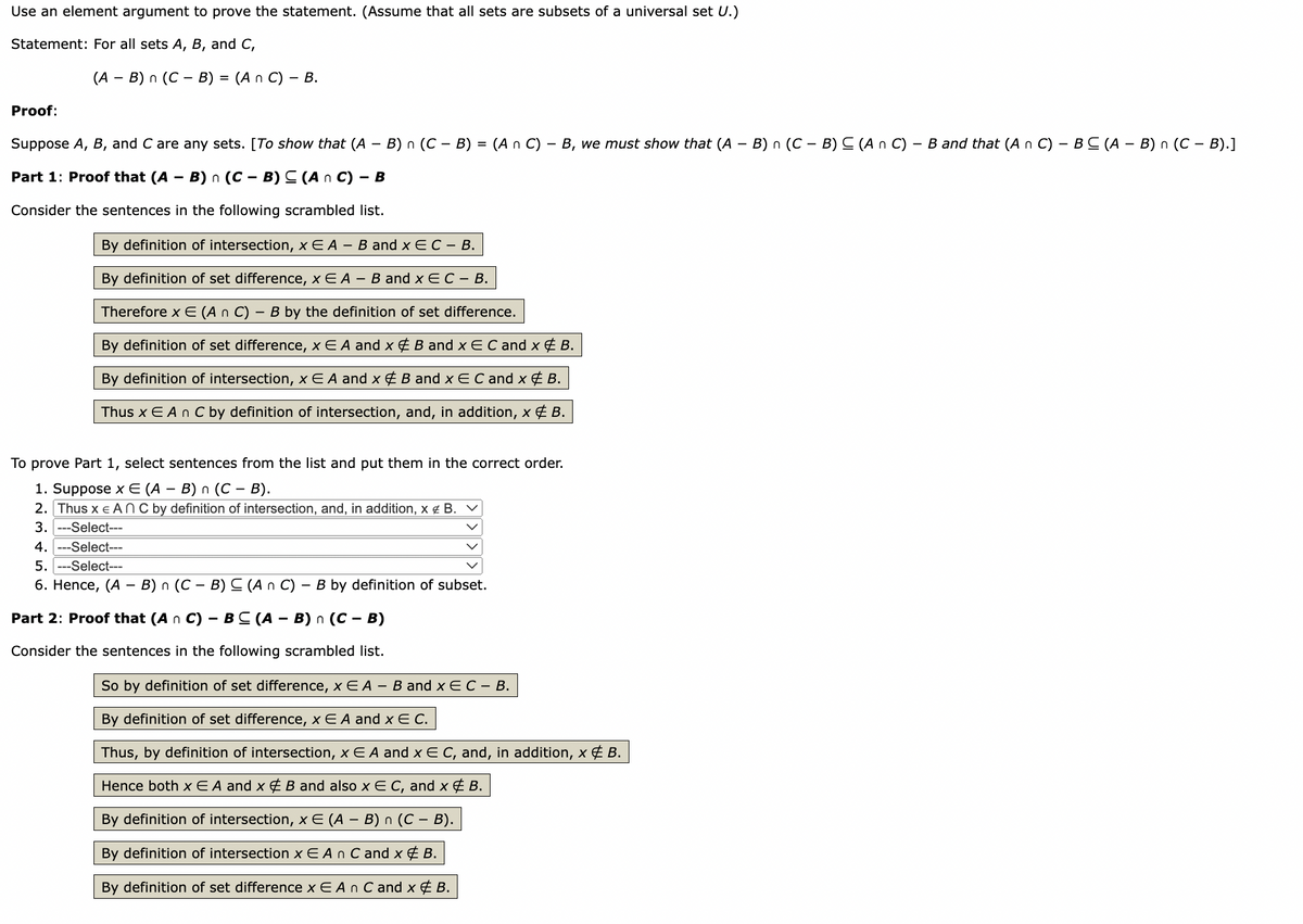 Use an element argument to prove the statement. (Assume that all sets are subsets of a universal set U.)
Statement: For all sets A, B, and C,
(A - B)n (CB) = (An C) – B.
Proof:
Suppose A, B, and C are any sets. [To show that (A − B) n (C – B) = (A n C) - B, we must show that (A - B) n (CB) C (An C) - B and that (A n C) - BC (A - B) n (C – B).]
Part 1: Proof that (A - B)n (C - B) ≤ (An C) - B
Consider the sentences in the following scrambled list.
By definition of intersection, x E A - B and X E C - B.
By definition of set difference, x E A - B and x E C - B.
Therefore x E (An C) - B by the definition of set difference.
By definition of set difference, x EA and x & B and x E C and x & B.
By definition of intersection, x E A and x & B and X E C and x & B.
Thus x E An C by definition of intersection, and, in addition, x & B.
To prove Part 1, select sentences from the list and put them in the correct order.
1. Suppose x € (A – B) n (C − B).
2. Thus x EAN C by definition of intersection, and, in addition, x € B.
3. --Select---
4.---Select---
5. -Select---
6. Hence, (A - B) n (C - B) ≤ (An C) - B by definition of subset.
Part 2: Proof that (A n C) - BC (A - B)n (C - B)
Consider the sentences in the following scrambled list.
So by definition of set difference, x E A - B and x E C - B.
By definition of set difference, x E A and x E C.
Thus, by definition of intersection, x EA and x E C, and, in addition, x & B.
Hence both x E A and x & B and also x E C, and x & B.
By definition of intersection, x E (A − B) n (C – B).
By definition of intersection x EA n C and x & B.
By definition of set difference x EA n C and x & B.