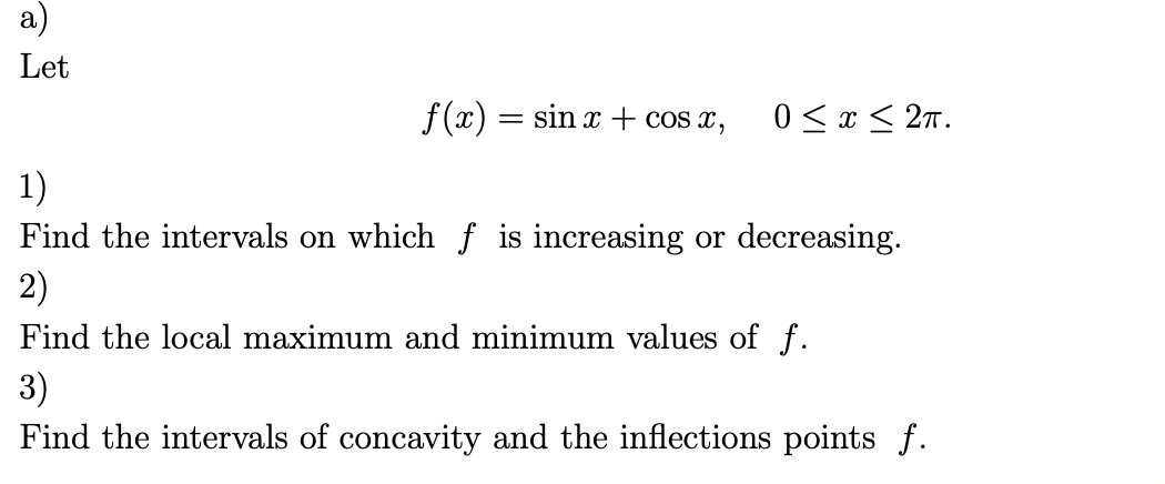 a)
Let
f(x) = sin x + cos x,
0≤x≤ 2π.
1)
Find the intervals on which f is increasing or decreasing.
2)
Find the local maximum and minimum values of f.
3)
Find the intervals of concavity and the inflections points f.