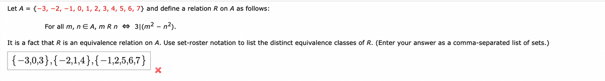 Let A = {-3, -2, -1, 0, 1, 2, 3, 4, 5, 6, 7} and define a relation R on A as follows:
For all m, nЄ A, mRn 31 (m² - n²).
It is a fact that R is an equivalence relation on A. Use set-roster notation to list the distinct equivalence classes of R. (Enter your answer as a comma-separated list of sets.)
(-30,3),(-2,1,4), (-1,2,5,6,7)