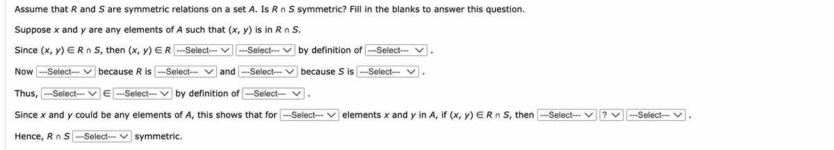 Assume that R and S are symmetric relations on a set A. Is R n S symmetric? Fill in the blanks to answer this question.
Suppose x and y are any elements of A such that (x, y) is in R n S.
Since (x, y) ER n S, then (x, y) ER ---Select--- ✓ ---Select--- ✓ by definition of ---Select--- ✓
Now ---Select-- ✓ because R is ---Select---
and ---Select---
Thus, ---Select--- E ---Select--- ✓ by definition of ---Select--- ✓
because S is ---Select---
Since x and y could be any elements of A, this shows that for ---Select---
Hence, R n S ---Select--- ✓ symmetric.
elements x and y in A, if (x, y) ER n S, then ---Select---
?
|---Select--- ✓