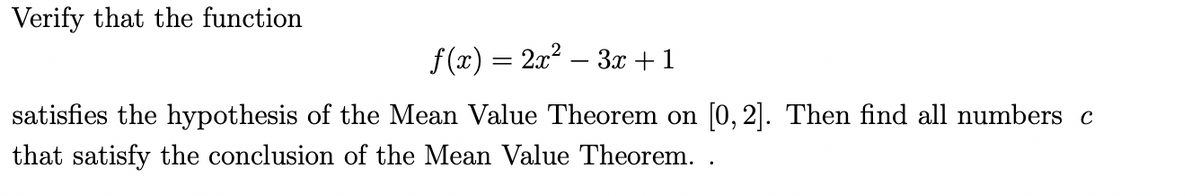 Verify that the function
f(x) = 2x² − 3x + 1
satisfies the hypothesis of the Mean Value Theorem on [0, 2]. Then find all numbers c
that satisfy the conclusion of the Mean Value Theorem. .