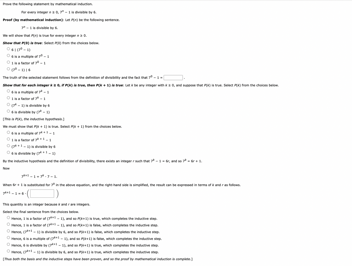Prove the following statement by mathematical induction.
For every integer n ≥ 0, 7 - 1 is divisible by 6.
Proof (by mathematical induction): Let P(n) be the following sentence.
7" 1 is divisible by 6.
We will show that P(n) is true for every integer n ≥ 0.
Show that P(0) is true: Select P(0) from the choices below.
61 (7⁰- 1)
6 is a multiple of 7⁰ - 1
1 is a factor of 7⁰ - 1
O (7⁰1) 16
The truth of the selected statement follows from the definition of divisibility and the fact that 7⁰ - 1 =
Show that for each integer k ≥ 0, if P(k) is true, then P(k+ 1) is true: Let k be any integer with k ≥ 0, and suppose that P(k) is true. Select P(k) from the choices below.
6 is a multiple of 7k - 1
1 is a factor of 7k - 1
0 (7k. 1) is divisible by 6
O 6 is divisible by (7k - 1)
[This is P(k), the inductive hypothesis.]
We must show that P(k+ 1) is true. Select P(k + 1) from the choices below.
6 is a multiple of 7k + 1 - 1
1 is a factor of 7k+ 1 - 1
BO (7k + 1
+11) is divisible by 6
O 6 is divisible by (7k + 1
1)
By the inductive hypothesis and the definition of divisibility, there exists an integer r such that 7k - 1 = 6r, and so 7k = 6r + 1.
Now
7k+1 17k 7 - 1.
When 6r + 1 is substituted for 7K in the above equation, and the right-hand side is simplified, the result can be expressed in terms of k and r as follows.
7k+1
- 1 = 6.
This quantity is an integer because k and r are integers.
Select the final sentence from the choices below.
Hence, 1 is a factor of (7k+1 − 1), and so P(k+1) is true, which completes the inductive step.
Hence, 1 is a factor of (7k+¹ − 1), and so P(k+1) is false, which completes the inductive step.
Hence, (7k+1 – 1) is divisible by 6, and so P(k+1) is false, which completes the inductive step.
Hence, 6 is a multiple of (7k+1 − 1), and so P(k+1) is false, which completes the inductive step.
Hence, 6 is divisible by (7k+1 – 1), and so P(k+1) is true, which completes the inductive step.
O
Hence, (7k+1 - 1) is divisible by 6, and so P(k+1) is true, which completes the inductive step.
[Thus both the basis and the inductive steps have been proven, and so the proof by mathematical induction is complete.]