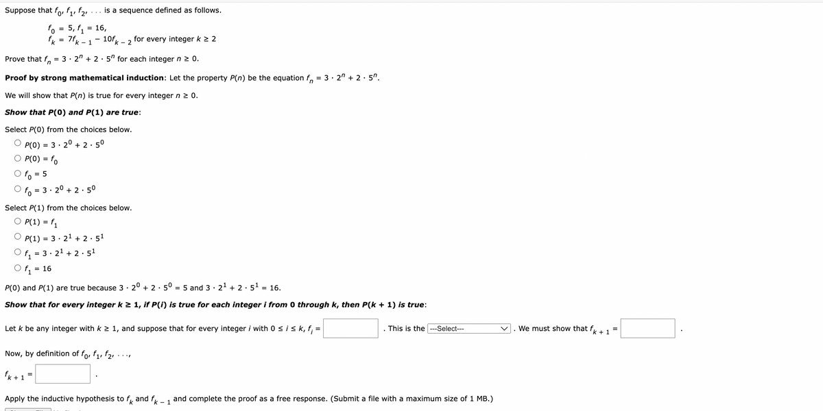 Suppose that for f₁, f₂
fo
=
is a sequence defined as follows.
= 16
5, f₁ = 16,
= 7fk - 1
10fk
Prove that f= 3 - 2ª + 2 · 5″ for each integer n ≥ 0.
Proof by strong mathematical induction: Let the property P(n) be the equation f = 3.2" +2.5".
We will show that P(n) is true for every integer n ≥ 0.
Show that P(0) and P(1) are true:
Select P(0) from the choices below.
O P(0) = 3.20 +2.5⁰
O P(0) = fo
To = 5
O f = 3.20 +2.5⁰
- 2
Select P(1) from the choices below.
O P(1) = f₁
OP(1) = 32¹ + 2 · 5¹
f₁ = 3.2¹ +2 5¹
f₁
P(0) and P(1) are true because 3 20 +2.50 = 5 and 3 · 2¹ + 2.5¹ = 16.
Show that for every integer k ≥ 1, if P(i) is true for each integer i from 0 through k, then P(k+ 1) is true:
for every integer k ≥ 2
Now, by definition of fo, f₁, f₂,
fk+ 1 =
Let k be any integer with k ≥ 1, and suppose that for every integer i with 0 ≤ i ≤ k, f; =
Apply the inductive hypothesis to fk and fk - 1
This is the --Select---
and complete the proof as a free response. (Submit a file with a maximum size of 1 MB.)
We must show that f
+1
=