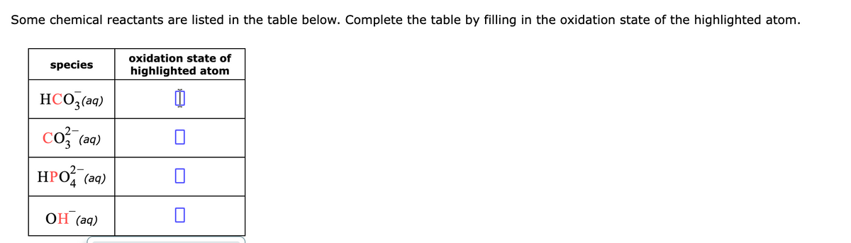 Some chemical reactants are listed in the table below. Complete the table by filling in the oxidation state of the highlighted atom.
species
HCO3(aq)
CO3(aq)
HPO (aq)
ОН (aq)
oxidation state of
highlighted atom
П