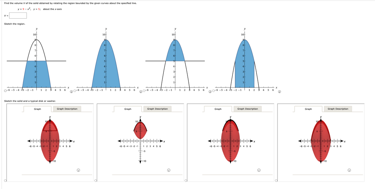 Find the volume V of the solid obtained by rotating the region bounded by the given curves about the specified line.
y = 9-x², y = 5; about the x-axis
V =
Sketch the region.
y
10
O-6 -5 -4 -3 -2 -1
8
7
6
4
3
2
1 2
4
Sketch the solid and a typical disk or washer.
Graph
-5
5 6
-6 -5 -4 -3 -2 -1 1 2 3 4 5 6
10
Graph Description
0-6 -5 -4 -3 -2 -1
y
10
9
8
7
6
5
4
3
2
1
2
4 5
Graph
-6-5-4-3
6
X
10
-5
-6 -5 -4 13 -2
1 2 3 4 5 6
-10
Graph Description
y
10
-1
9
8
7
6
5
4
3
2
1
1 2
4
5
6
X
-6 -5 -4
Graph
-2 -1
-5
y
10
-10
9
8
6
5
4
3
2
1
-6 -5 -4 -3 -2 -1 1 2 3 4 5 6
2
Graph Description
X
4
5
6
X
↑
Graph
10
5
-6 -5 -4 -3 -2 -1 1 2 3 4 5 6
-5
Graph Description
10
X