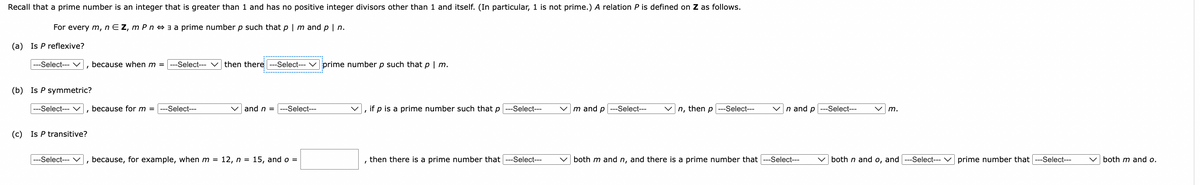 Recall that a prime number is an integer that is greater than 1 and has no positive integer divisors other than 1 and itself. (In particular, 1 is not prime.) A relation P is defined on Z as follows.
For every m, nEZ, m Pn a prime number p such that p | m and p | n.
(a) Is P reflexive?
|---Select--- ☑, because when m = ---Select---
then there ---Select--- ✓ prime number p such that p | m.
(b) Is P symmetric?
|---Select--- ☑, because for m = ---Select---
and n = ---Select---
'
if p is a prime number such that p ---Select---
m and p---Select---
n, then p-Select---
n and p-Select---
m.
(c) Is P transitive?
|---Select--- ☑, because, for example, when m = 12, n = 15, and o =
, then there is a prime number that ---Select---
both m and n, and there is a prime number that ---Select---
both n and o, and ---Select---
prime number that ---Select---
both m and o.