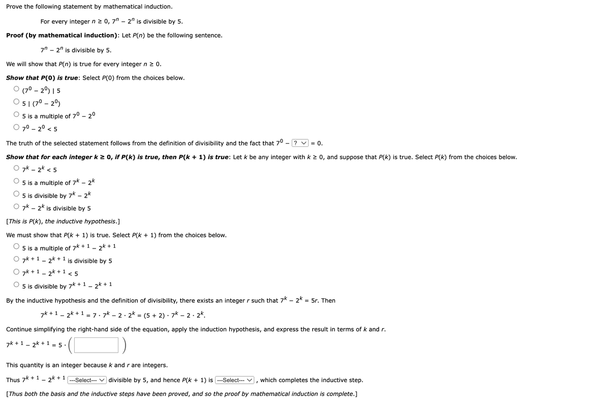 Prove the following statement by mathematical induction.
For every integer n ≥ 0, 7" - 2" is divisible by 5.
Proof (by mathematical induction): Let P(n) be the following sentence.
7" - 2n is divisible by 5.
We will show that P(n) is true for every integer n ≥ 0.
Show that P(0) is true: Select P(0) from the choices below.
(70 - 20) | 5
5 | (7⁰ - 20)
5 is a multiple of 7⁰ -2⁰
7⁰ -2⁰ <5
The truth of the selected statement follows from the definition of divisibility and the fact that 7⁰ ? V = 0.
Show that for each integer k≥ 0, if P(k) is true, then P(k + 1) is true: Let k be any integer with k ≥ 0, and suppose that P(k) is true. Select P(k) from the choices below.
7K-2k < 5
5 is a multiple of 7k - 2k
5 is divisible by 7k - 2k
O 7k - 2k is divisible by 5
[This is P(K), the inductive hypothesis.]
We must show that P(k+ 1) is true. Select P(k+1) from the choices below.
5 is a multiple of 7k + 1 - 2k + 1
7k + 1
2k
+1 is divisible by 5
O 7k+ 2k + 1 <5
5 is divisible by 7k + 1
2k + 1
By the inductive hypothesis and the definition of divisibility, there exists an integer r such that 7k - 2k = 5r. Then
2
7k + 12k + 1 = 7.7k
- 2. 2k = (5 + 2) · 7k − 2.2k.
Continue simplifying the right-hand side of the equation, apply the induction hypothesis, and express the result in terms of k and r.
7k + 1 _ - 2k + 1 = 5.
This quantity is an integer because k and r are integers.
Thus 7k + 12k + 1
---Select---divisible by 5, and hence P(k + 1) is ---Select--- ✓ which completes the inductive step.
[Thus both the basis and the inductive steps have been proved, and so the proof by mathematical induction is complete.]