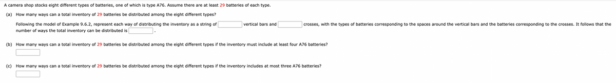 vertical bars and
crosses, with the types of batteries corresponding to the spaces around the vertical bars and the batteries corresponding to the crosses. It follows that the
A camera shop stocks eight different types of batteries, one of which is type A76. Assume there are at least 29 batteries of each type.
(a) How many ways can a total inventory of 29 batteries be distributed among the eight different types?
Following the model of Example 9.6.2, represent each way of distributing the inventory as a string of
number of ways the total inventory can be distributed is
(b) How many ways can a total inventory of 29 batteries be distributed among the eight different types if the inventory must include at least four A76 batteries?
(c) How many ways can a total inventory of 29 batteries be distributed among the eight different types if the inventory includes at most three A76 batteries?