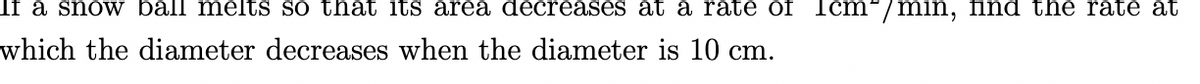 If a snow ball melts so that its area decreases at a rate of Icm³/min, find the rate at
which the diameter decreases when the diameter is 10 cm.