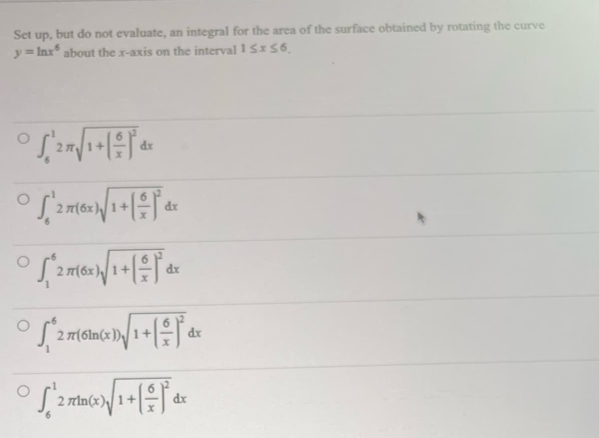 Set up.
but do not evaluate, an integral for the area of the surface obtained by rotating the curve
y = Inxs about the x-axis on the interval 1 ≤x≤6.
° S ²2 7 √ 1 + 1 = 1² ₁ ²
dx
05²216x1/√/1+1=1 4²
277(6x)
dx
° √/1+1+1+
S²27(
277(6x), 1+
dx
° √/1 dr
S²³27(61)
2 77(61n(x)) 1+
dx
S'^2 πrin(x)}√/1 + [-~-~)* dx