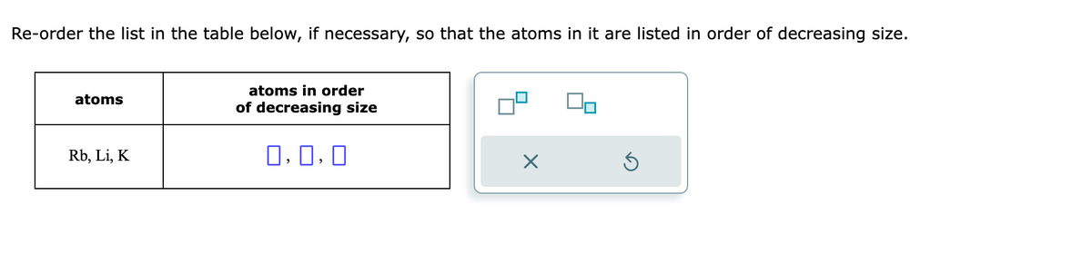 Re-order the list in the table below, if necessary, so that the atoms in it are listed in order of decreasing size.
atoms
Rb, Li, K
atoms in order
of decreasing size
0.0.0
X
Ś