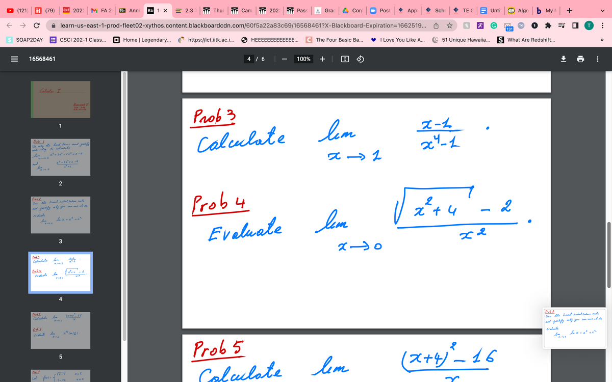 ←
(121) i (79)
с
S SOAP2DAY
|||
16568461
x-1
and
Calculus I
lim
Prob 1
Use only the limit laws and jualify
each step to calculate
lim
bem
Prob 5
Calculate
Prob 6
Evaluate
Prob 3
Calculate lim
Prob 4
Evaluate lem
CSCI 202-1 Class...
1
24 +3z³ = 2x² +2 -1
Prob 2
Use the Direct substitution rule
and justify why you can use it to
evaluate
lem
lim
24 - Ex² +2 -1
x² +1.
2
2022 M FA 2 Bb Anno Bb 1 X
learn-us-east-1-prod-fleet02-xythos.content.blackboardcdn.com/60f5a22a83c69/16568461?X-Blackboard-Expiration=1662519...
lux + ez +x²
x-1
3
Home work I
Die Date
09107122
4
x-o
5
Prob7
let fexr = of 4-ex
2-1₂
x-1
2²+4
(x+4)²_16
x
x4 cos (€).
z>2
x & 2
2.3
Home | Legendary...
Thur
Cam 2023
4 / 6
Prob 3
Calculate
Pass
https://ict.iitk.ac.i... SHEEEEEEEEEEEEE... C The Four Basic Ba...
Prob 4
Evaluate
Prob 5
Calculate
Grad
100%
Corg
lem
z
lem
Лет
Post
x-0
Appl
→→→2
Scho
x-1
x²-1
TE C
I Love You Like A... C51 Unique Hawaiia...
h
2
x + 4
R
Untit
G
Algeb My +
(x+4)²-16
s
131
S What Are Redshift...
me
7-8.
2
२२
1
=S
Prob 2
Use the Direct substitution rule
and justify why you can use it to
evaluate
line
î
lnx + e² + x²