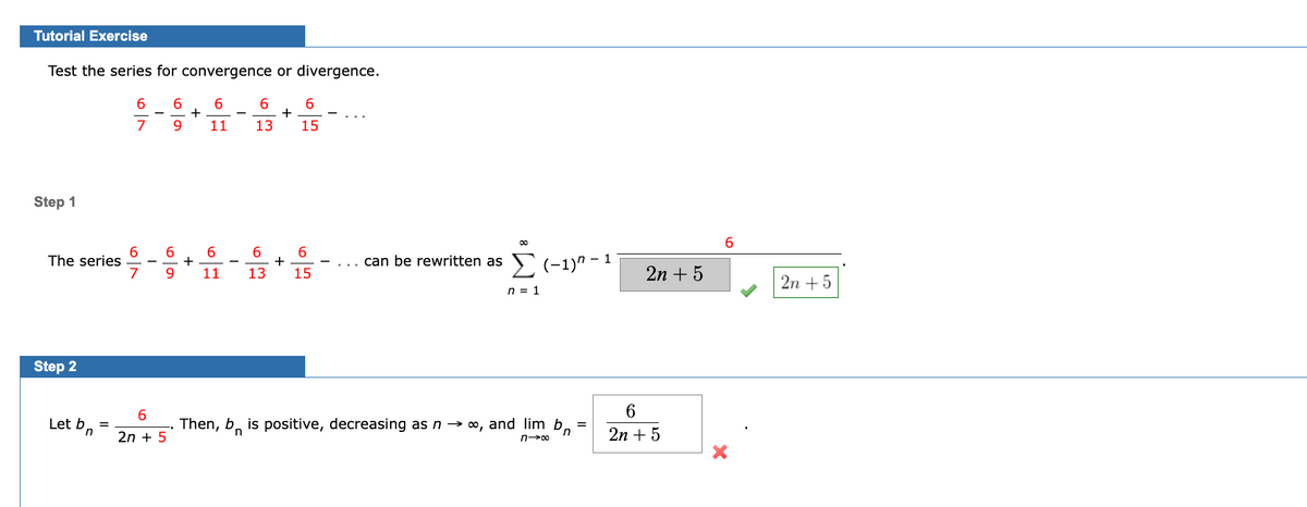 Tutorial Exercise
Test the series for convergence or divergence.
6
6
6
7 9
11
Step 1
The series
Step 2
Let bn
=
6
7
6
9
6
2n + 5
+
+
6
13
+
6
15
6
6
6
11 13 15
+
00
can be rewritten as Σ (1)" - 1
n = 1
=
Then, bis positive, decreasing as n → ∞, and lim bn
n→∞
2n + 5
6
2n + 5
6
2n +5