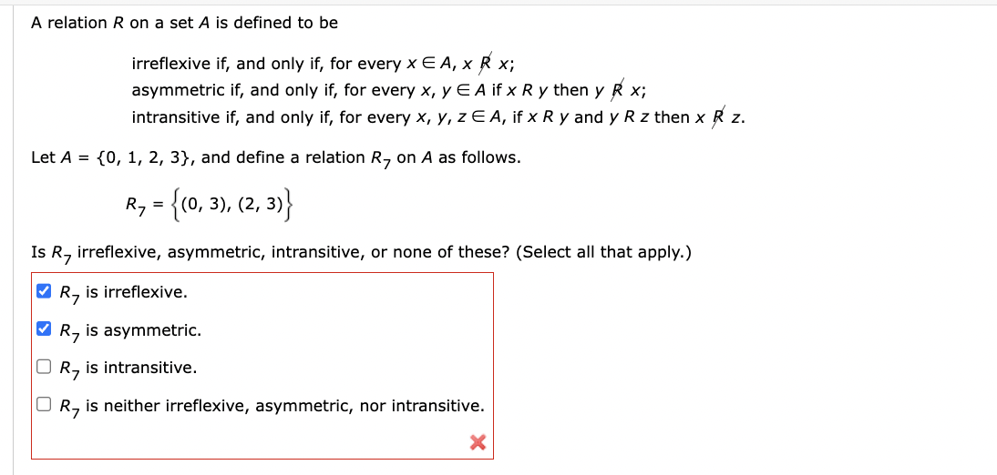 A relation R on a set A is defined to be
irreflexive if, and only if, for every x EA, x R x;
asymmetric if, and only if, for every x, y E A if x Ry then y R x;
intransitive if, and only if, for every x, y, z EA, if x Ry and y R z then x R z.
Let A = {0, 1, 2, 3}, and define a relation R7 on A as follows.
R7 = {(0, 3), (2, 3)}
Is R, irreflexive, asymmetric, intransitive, or none of these? (Select all that apply.)
✓ R, is irreflexive.
✓ R7 is asymmetric.
☐ R7 is intransitive.
R7
is neither irreflexive, asymmetric, nor intransitive.