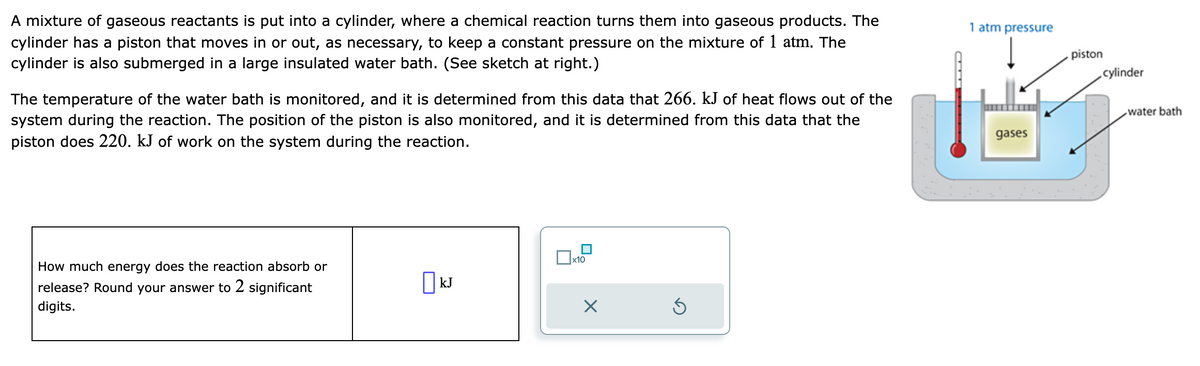 A mixture of gaseous reactants is put into a cylinder, where a chemical reaction turns them into gaseous products. The
cylinder has a piston that moves in or out, as necessary, to keep a constant pressure on the mixture of 1 atm. The
cylinder is also submerged in a large insulated water bath. (See sketch at right.)
The temperature of the water bath is monitored, and it is determined from this data that 266. kJ of heat flows out of the
system during the reaction. The position of the piston is also monitored, and it is determined from this data that the
piston does 220. kJ of work on the system during the reaction.
How much energy does the reaction absorb or
release? Round your answer to 2 significant
digits.
[ม kJ
x10
X
Ś
1 atm pressure
gases
piston
cylinder
water bath